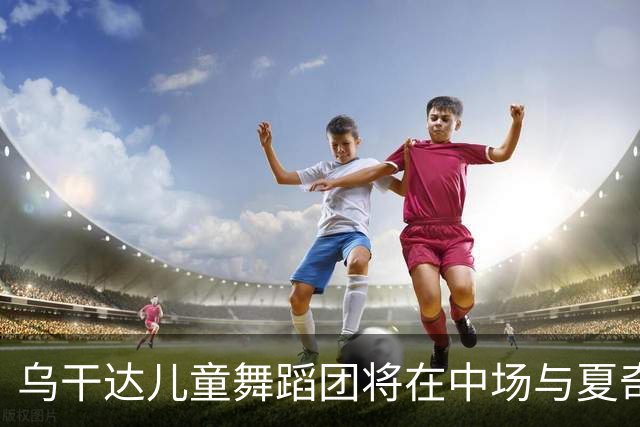 乌干达儿童舞蹈团将在中场与夏奇拉同台演出，且获得决赛门票