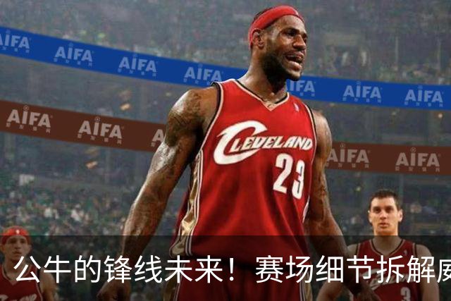 公牛的锋线未来！赛场细节拆解威尔逊&布泽利斯