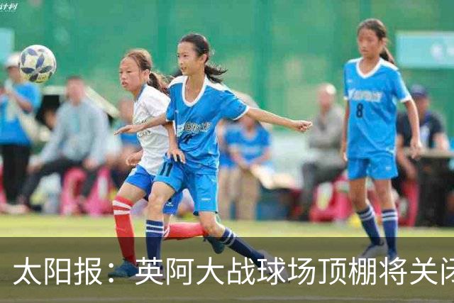 太阳报：英阿大战球场顶棚将关闭，比赛不会受天气影响
