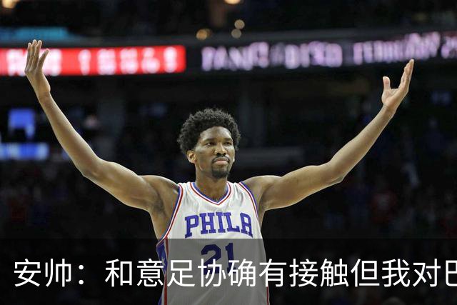安帅：和意足协确有接触但我对巴西队有承诺 未来将着力培养中场